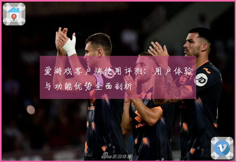 爱游戏客户端使用评测：用户体验与功能优势全面剖析