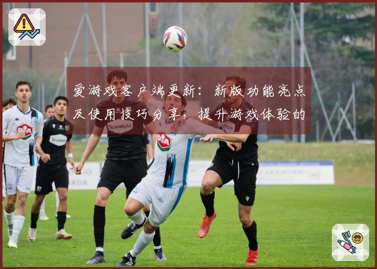 爱游戏客户端更新：新版功能亮点及使用技巧分享，提升游戏体验的秘诀