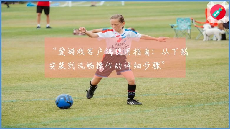 “爱游戏客户端使用指南：从下载安装到流畅操作的详细步骤”